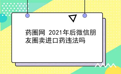 药圈网 2021年后微信朋友圈卖进口药违法吗？插图