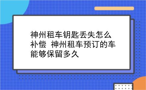 神州租车钥匙丢失怎么补偿?神州租车预订的车能够保留多久?插图