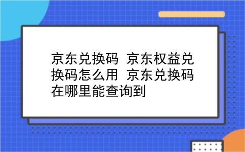 京东兑换码 京东权益兑换码怎么用？京东兑换码在哪里能查询到？插图