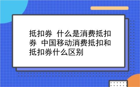 抵扣券 什么是消费抵扣券？中国移动消费抵扣和抵扣券什么区别？插图