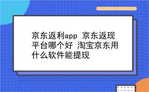 京东返利app 京东返现平台哪个好？淘宝京东用什么软件能提现？插图