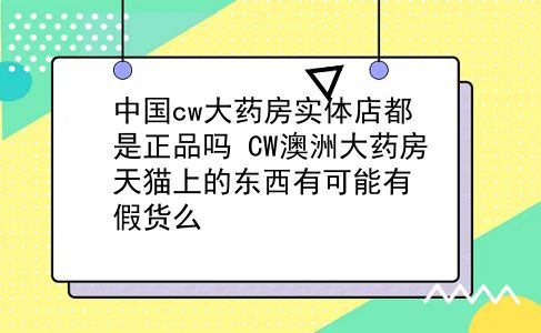 中国cw大药房实体店都是正品吗?CW澳洲大药房天猫上的东西有可能有假货么?插图