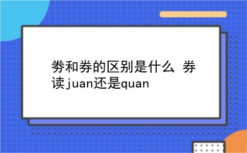 劵和券的区别是什么?券读juan还是quan?插图