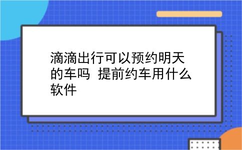 滴滴出行可以预约明天的车吗 提前约车用什么软件？插图