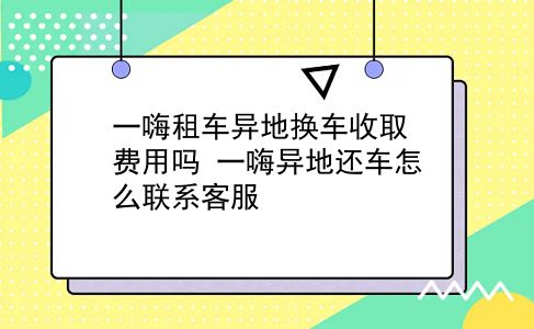 一嗨租车异地换车收取费用吗?一嗨异地还车怎么联系客服?插图