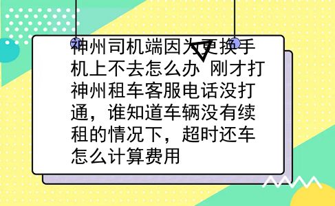 神州司机端因为更换手机上不去怎么办?刚才打神州租车客服电话没打通，谁知道车辆没有续租的情况下，超时还车怎么计算费用?插图