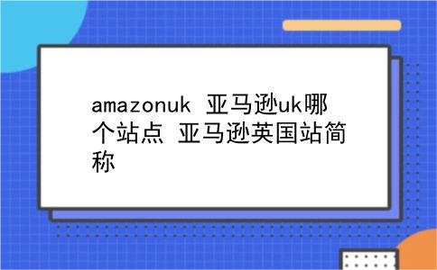 amazonuk 亚马逊uk哪个站点？亚马逊英国站简称？插图