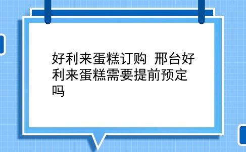 好利来蛋糕订购 邢台好利来蛋糕需要提前预定吗？插图