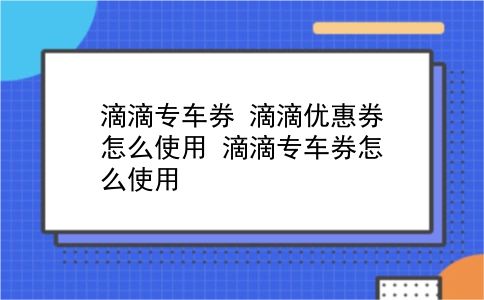 滴滴专车券 滴滴优惠券怎么使用？滴滴专车券怎么使用？插图