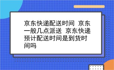 京东快递配送时间 京东一般几点派送？京东快递预计配送时间是到货时间吗？插图