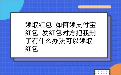 领取红包 如何领支付宝红包？发红包对方把我删了有什么办法可以领取红包？插图