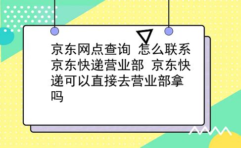 京东网点查询 怎么联系京东快递营业部？京东快递可以直接去营业部拿吗？插图