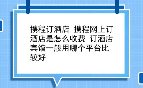 携程订酒店 携程网上订酒店是怎么收费？订酒店宾馆一般用哪个平台比较好？插图