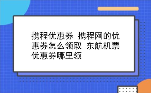 携程优惠券 携程网的优惠券怎么领取？东航机票优惠券哪里领？插图