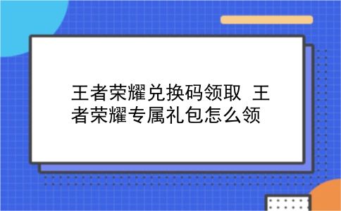 王者荣耀兑换码领取 王者荣耀专属礼包怎么领？插图