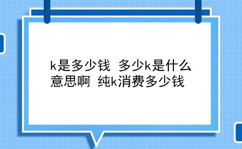 k是多少钱 多少k是什么意思啊？纯k消费多少钱？插图