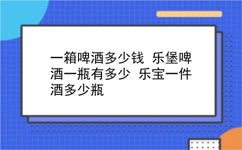 一箱啤酒多少钱 乐堡啤酒一瓶有多少？乐宝一件酒多少瓶？插图