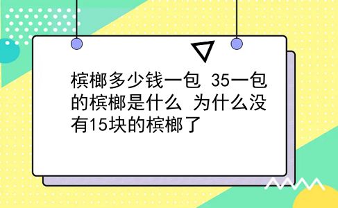 槟榔多少钱一包 35一包的槟榔是什么？为什么没有15块的槟榔了？插图