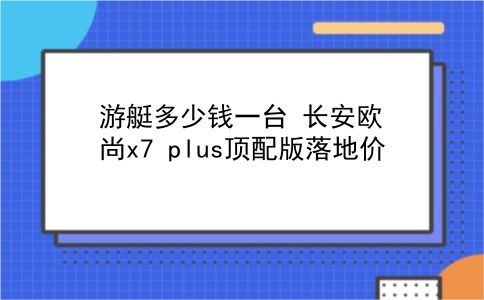 游艇多少钱一台 长安欧尚x7 plus顶配版落地价？插图