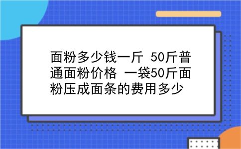 面粉多少钱一斤 50斤普通面粉价格？一袋50斤面粉压成面条的费用多少？插图