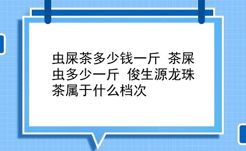 虫屎茶多少钱一斤 茶屎虫多少一斤？俊生源龙珠茶属于什么档次？插图