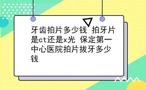 牙齿拍片多少钱 拍牙片是ct还是x光？保定第一中心医院拍片拔牙多少钱？插图