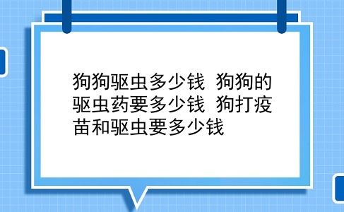 狗狗驱虫多少钱 狗狗的驱虫药要多少钱？狗打疫苗和驱虫要多少钱？插图