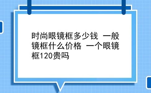 时尚眼镜框多少钱 一般镜框什么价格？一个眼镜框120贵吗？插图