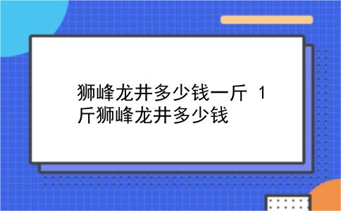 狮峰龙井多少钱一斤 1斤狮峰龙井多少钱？插图