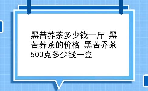 黑苦荞茶多少钱一斤 黑苦荞茶的价格？黑苦乔茶500克多少钱一盒？插图