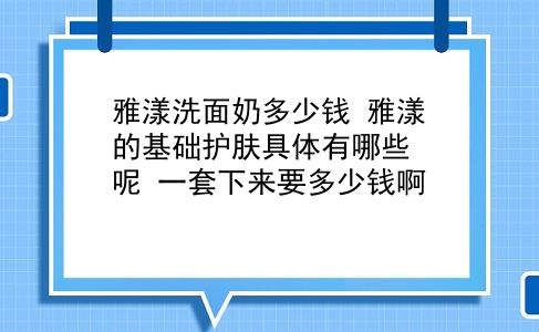 雅漾洗面奶多少钱 雅漾的基础护肤具体有哪些呢？一套下来要多少钱啊？插图