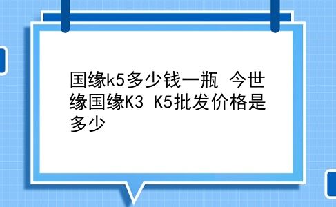 国缘k5多少钱一瓶 今世缘国缘K3 K5批发价格是多少？插图