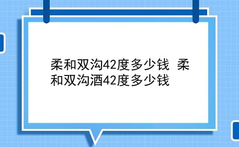 柔和双沟42度多少钱 柔和双沟酒42度多少钱？插图