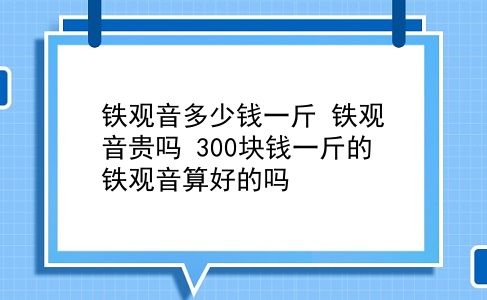 铁观音多少钱一斤 铁观音贵吗？300块钱一斤的铁观音算好的吗？插图