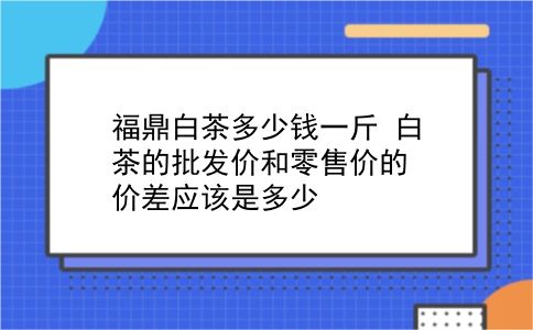 福鼎白茶多少钱一斤 白茶的批发价和零售价的价差应该是多少？插图