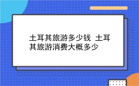 土耳其旅游多少钱 土耳其旅游消费大概多少？插图