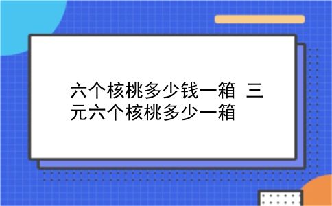 六个核桃多少钱一箱 三元六个核桃多少一箱？插图