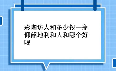 彩陶坊人和多少钱一瓶 仰韶地利和人和哪个好喝？插图