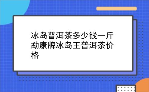 冰岛普洱茶多少钱一斤 勐康牌冰岛王普洱茶价格？插图