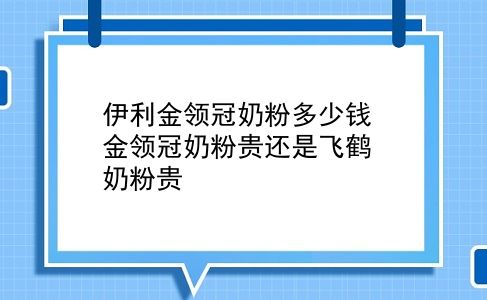 伊利金领冠奶粉多少钱 金领冠奶粉贵还是飞鹤奶粉贵？插图