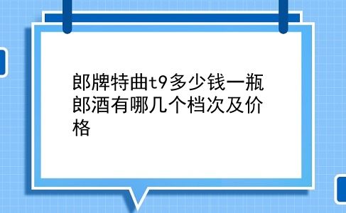 郎牌特曲t9多少钱一瓶 郎酒有哪几个档次及价格？插图