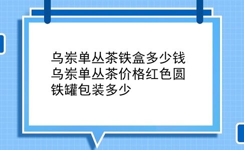 乌岽单丛茶铁盒多少钱 乌岽单丛茶价格红色圆铁罐包装多少？插图