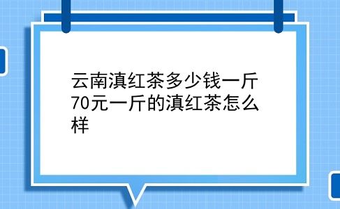 云南滇红茶多少钱一斤 70元一斤的滇红茶怎么样？插图