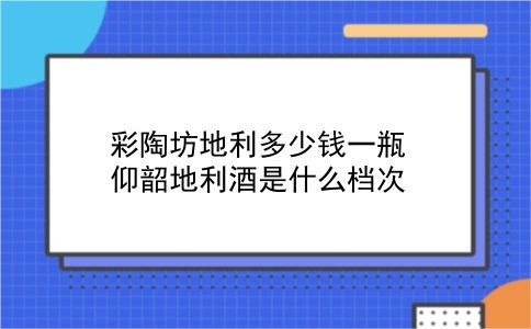 彩陶坊地利多少钱一瓶 仰韶地利酒是什么档次？插图