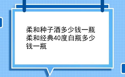 柔和种子酒多少钱一瓶 柔和经典40度白瓶多少钱一瓶？插图