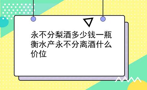 永不分梨酒多少钱一瓶 衡水产永不分离酒什么价位？插图