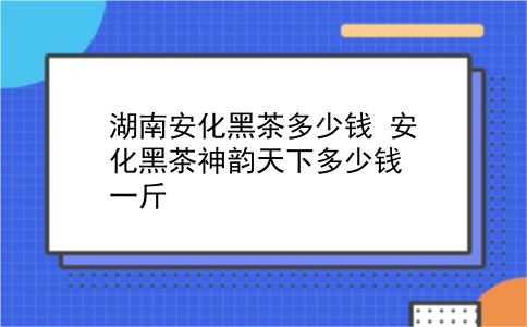 湖南安化黑茶多少钱 安化黑茶神韵天下多少钱一斤？插图