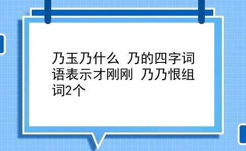 乃玉乃什么 乃的四字词语表示才刚刚？乃乃恨组词2个？插图