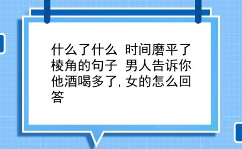 什么了什么 时间磨平了棱角的句子？男人告诉你他酒喝多了,女的怎么回答？插图