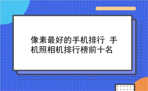 像素较好的手机排行 手机照相机排行榜前十名？插图